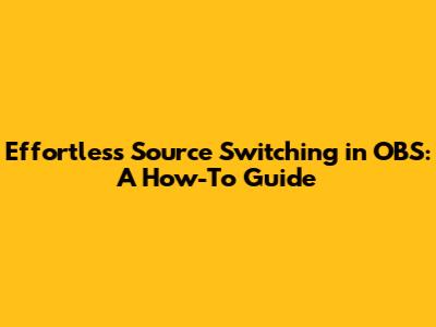 Effortless Source Switching in OBS: A How-To Guide
