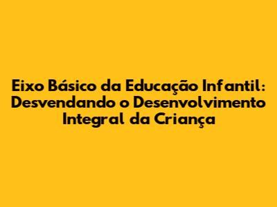 Eixo Básico da Educação Infantil: Desvendando o Desenvolvimento Integral da Criança