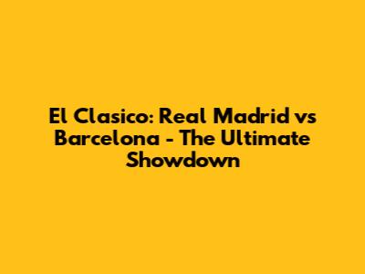 El Clasico: Real Madrid vs Barcelona - The Ultimate Showdown