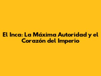 El Inca: La Máxima Autoridad y el Corazón del Imperio