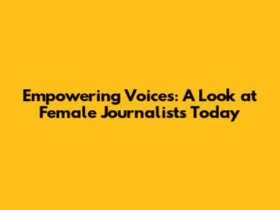 Empowering Voices: A Look at Female Journalists Today