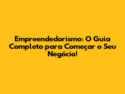 Empreendedorismo: O Guia Completo para Começar o Seu Negócio!