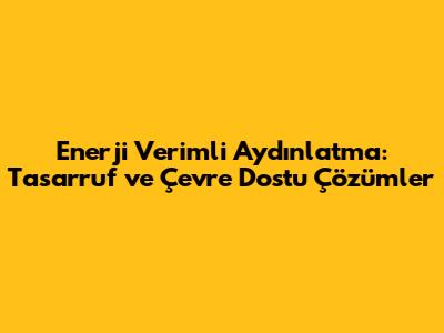 Enerji Verimli Aydınlatma: Tasarruf ve Çevre Dostu Çözümler