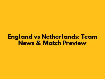 England vs Netherlands: Team News & Match Preview
