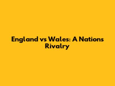 England vs Wales: A Nation's Rivalry