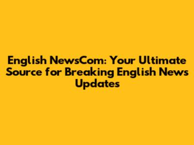 English NewsCom: Your Ultimate Source for Breaking English News Updates