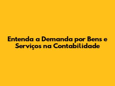 Entenda a Demanda por Bens e Serviços na Contabilidade