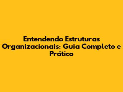 Entendendo Estruturas Organizacionais: Guia Completo e Prático