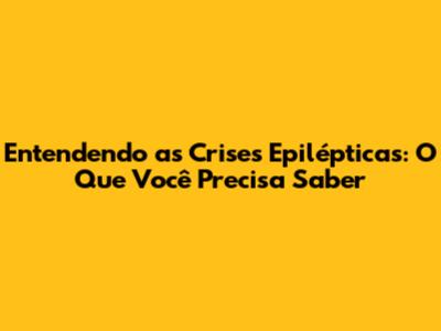 Entendendo as Crises Epilépticas: O Que Você Precisa Saber