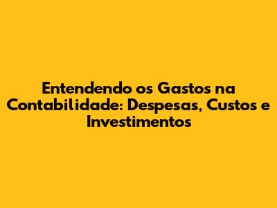 Entendendo os Gastos na Contabilidade: Despesas, Custos e Investimentos