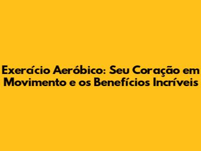 Exercício Aeróbico: Seu Coração em Movimento e os Benefícios Incríveis