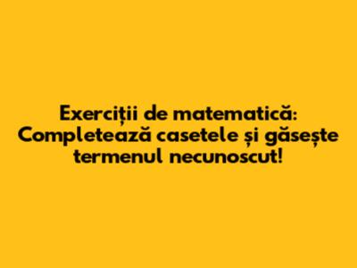 Exerciții de matematică: Completează casetele și găsește termenul necunoscut!