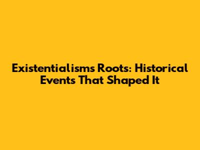 Existentialism's Roots: Historical Events That Shaped It