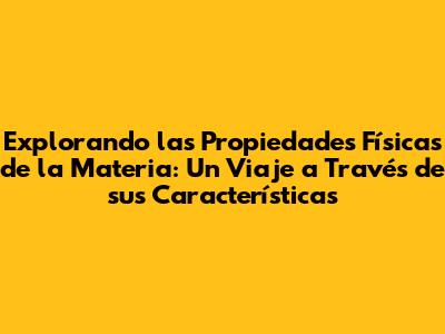 Explorando las Propiedades Físicas de la Materia: Un Viaje a Través de sus Características