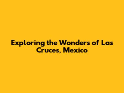 Exploring the Wonders of Las Cruces, Mexico