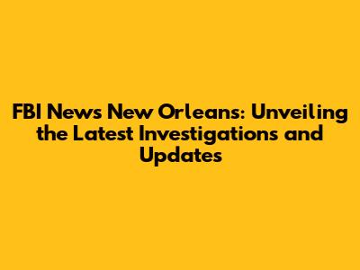 FBI News New Orleans: Unveiling the Latest Investigations and Updates