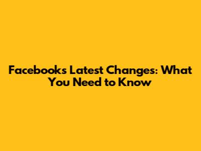 Facebook's Latest Changes: What You Need to Know