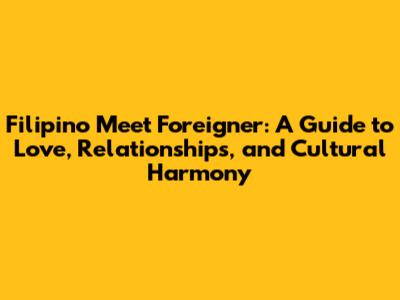 Filipino Meet Foreigner: A Guide to Love, Relationships, and Cultural Harmony