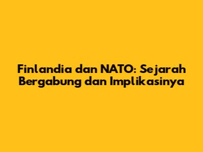 Finlandia dan NATO: Sejarah Bergabung dan Implikasinya