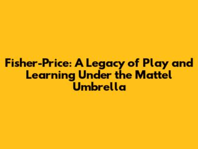 Fisher-Price: A Legacy of Play and Learning Under the Mattel Umbrella