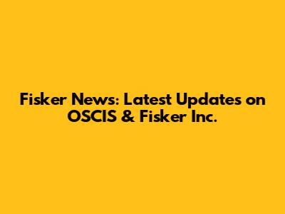 Fisker News: Latest Updates on OSCIS & Fisker Inc.