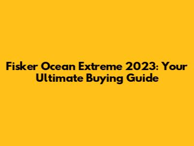 Fisker Ocean Extreme 2023: Your Ultimate Buying Guide