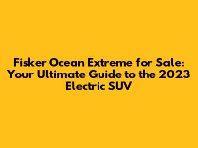 Fisker Ocean Extreme for Sale: Your Ultimate Guide to the 2023 Electric SUV