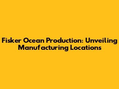 Fisker Ocean Production: Unveiling Manufacturing Locations