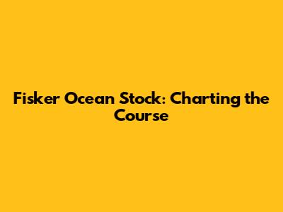 Fisker Ocean Stock: Charting the Course