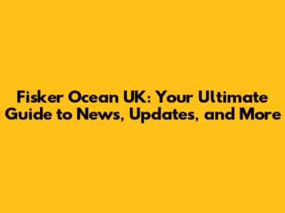 Fisker Ocean UK: Your Ultimate Guide to News, Updates, and More