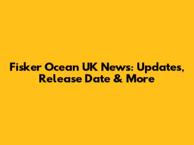Fisker Ocean UK News: Updates, Release Date & More