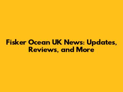 Fisker Ocean UK News: Updates, Reviews, and More