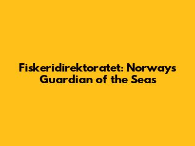 Fiskeridirektoratet: Norway's Guardian of the Seas
