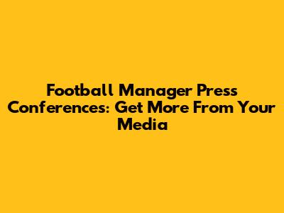 Football Manager Press Conferences: Get More From Your Media