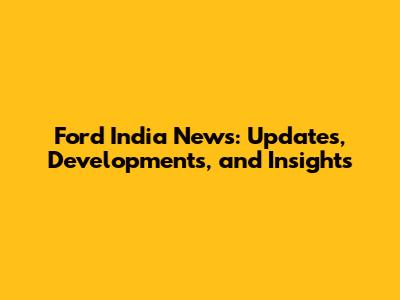 Ford India News: Updates, Developments, and Insights