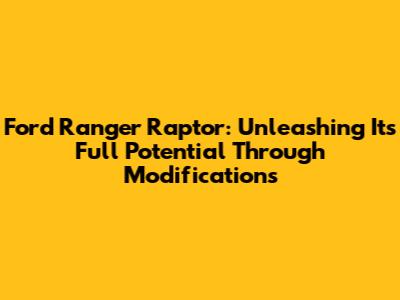 Ford Ranger Raptor: Unleashing Its Full Potential Through Modifications