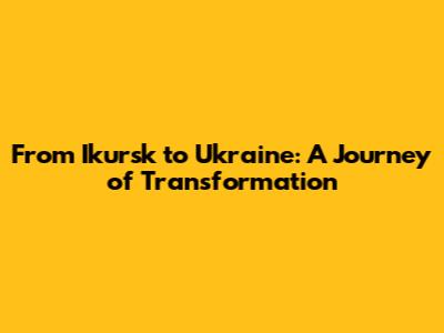From Ikursk to Ukraine: A Journey of Transformation