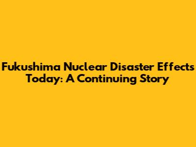 Fukushima Nuclear Disaster Effects Today: A Continuing Story