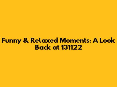 Funny & Relaxed Moments: A Look Back at 131122