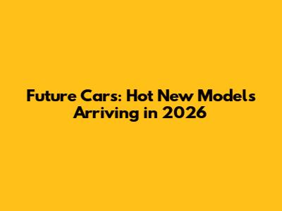 Future Cars: Hot New Models Arriving in 2026