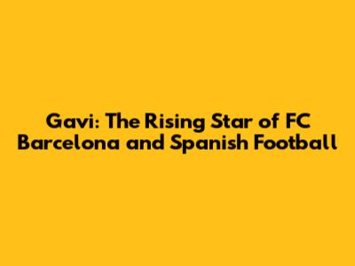 Gavi: The Rising Star of FC Barcelona and Spanish Football