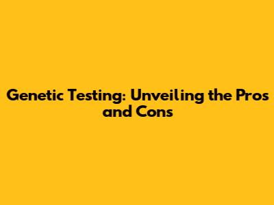 Genetic Testing: Unveiling the Pros and Cons
