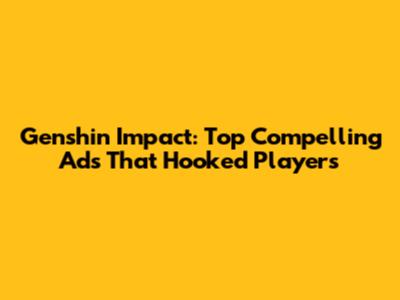 Genshin Impact: Top Compelling Ads That Hooked Players
