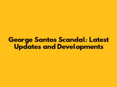 George Santos Scandal: Latest Updates and Developments