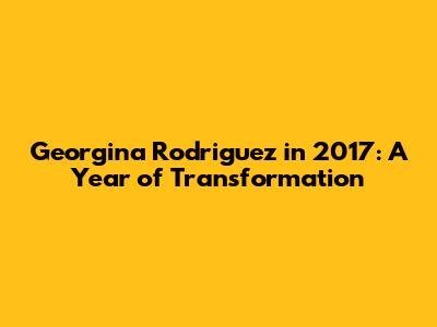 Georgina Rodriguez in 2017: A Year of Transformation