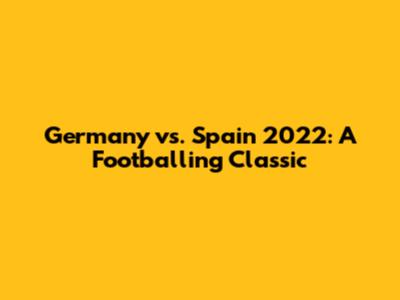 Germany vs. Spain 2022: A Footballing Classic