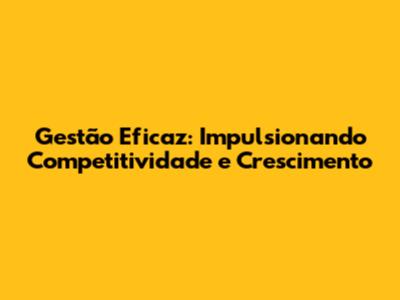 Gestão Eficaz: Impulsionando Competitividade e Crescimento