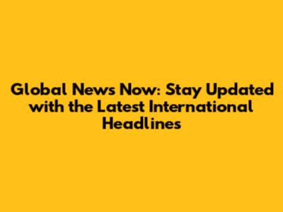 Global News Now: Stay Updated with the Latest International Headlines