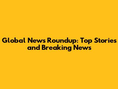 Global News Roundup: Top Stories and Breaking News