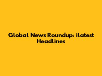 Global News Roundup: ilatest Headlines